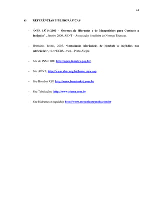 44
6) REFERÊNCIAS BIBLIOGRÁFICAS
- “NBR 13714:2000 – Sistemas de Hidrantes e de Mangotinhos para Combate a
Incêndio” , Janeiro 2000, ABNT – Associação Brasileira de Normas Técnicas.
- Brentano, Telmo, 2007. “Instalações hidráulicas de combate a incêndios nas
edificações”, EDIPUCRS, 3ª ed. , Porto Alegre.
- Site do INMETRO http://www.inmetro.gov.br/
- Site ABNT. http://www.abnt.org.br/home_new.asp
- Site Bombas KSB http://www.bombasksb.com.br
- Site Tubulações http://www.eluma.com.br
- Site Hidrantes e esguichos http://www.mecanicareunida.com.br
 