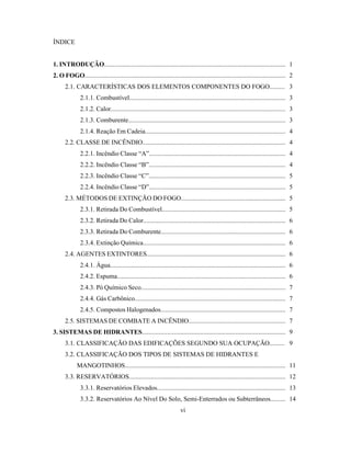 ÍNDICE
1. INTRODUÇÃO............................................................................................................... 1
2. O FOGO........................................................................................................................... 2
2.1. CARACTERÍSTICAS DOS ELEMENTOS COMPONENTES DO FOGO......... 3
2.1.1. Combustível................................................................................................ 3
2.1.2. Calor............................................................................................................ 3
2.1.3. Comburente................................................................................................. 3
2.1.4. Reação Em Cadeia...................................................................................... 4
2.2. CLASSE DE INCÊNDIO....................................................................................... 4
2.2.1. Incêndio Classe “A”.................................................................................... 4
2.2.2. Incêndio Classe “B”.................................................................................... 4
2.2.3. Incêndio Classe “C”.................................................................................... 5
2.2.4. Incêndio Classe “D”.................................................................................... 5
2.3. MÉTODOS DE EXTINÇÃO DO FOGO............................................................... 5
2.3.1. Retirada Do Combustível............................................................................ 5
2.3.2. Retirada Do Calor....................................................................................... 6
2.3.3. Retirada Do Comburente............................................................................ 6
2.3.4. Extinção Química....................................................................................... 6
2.4. AGENTES EXTINTORES..................................................................................... 6
2.4.1. Água............................................................................................................ 6
2.4.2. Espuma........................................................................................................ 6
2.4.3. Pó Químico Seco........................................................................................ 7
2.4.4. Gás Carbônico............................................................................................. 7
2.4.5. Compostos Halogenados............................................................................. 7
2.5. SISTEMAS DE COMBATE A INCÊNDIO.......................................................... 7
3. SISTEMAS DE HIDRANTES........................................................................................ 9
3.1. CLASSIFICAÇÃO DAS EDIFICAÇÕES SEGUNDO SUA OCUPAÇÃO......... 9
3.2. CLASSIFICAÇÃO DOS TIPOS DE SISTEMAS DE HIDRANTES E
MANGOTINHOS................................................................................................... 11
3.3. RESERVATÓRIOS................................................................................................ 12
3.3.1. Reservatórios Elevados............................................................................... 13
3.3.2. Reservatórios Ao Nível Do Solo, Semi-Enterrados ou Subterrâneos......... 14
vi
 