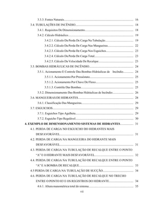 3.3.3. Fontes Naturais........................................................................................... 16
3.4. TUBULAÇÕES DE INCÊNDIO............................................................................ 18
3.4.1. Requisitos De Dimensionamento................................................................ 18
3.4.2. Cálculo Hidráulico...................................................................................... 19
3.4.2.1. Cálculo Da Perda De Carga Na Tubulação.................................... 19
3.4.2.2. Cálculo Da Perda De Carga Nas Mangueiras................................. 22
3.4.2.3. Cálculo Da Perda De Carga Nos Esguichos................................... 23
3.4.2.4. Cálculo Da Perda De Carga Total.................................................. 23
3.4.2.5. Cálculo Da Velocidade De Recalque............................................. 23
3.5. BOMBAS HIDRÁULICAS DE INCÊNDIO......................................................... 24
3.5.1. Acionamento E Controle Das Bombas Hidráulicas de Incêndio............. 24
3.5.1.1. Acionamento Por Pressóstato......................................................... 25
3.5.1.2. Acionamento Por Chave De Fluxo................................................. 25
3.5.1.3. Contrôle Das Bombas..................................................................... 25
3.5.2. Dimensionamento Das Bombas Hidráulicas de Incêndio........................... 26
3.6. MANGUEIRAS DE HIDRANTES........................................................................ 28
3.6.1. Classificação Das Mangueiras.................................................................... 29
3.7. ESGUICHOS.......................................................................................................... 29
3.7.1. Esguichos Tipo Agulheta............................................................................ 29
3.7.2. Esguicho Tipo Regulável............................................................................ 30
4. EXEMPLO DE DIMENSIONAMENTO SISTEMAS DE HIDRANTES................. 31
4.1. PERDA DE CARGA NO ESGUICHO DO HIDRANTES MAIS
DESFAVORÁVEL................................................................................................. 31
4.2. PERDA DE CARGA NA MANGUEIRA DO HIDRANTE MAIS
DESFAVORÁVEL................................................................................................. 31
4.3. PERDA DE CARGA NA TUBULAÇÃO DE RECALQUE ENTRE O PONTO
“A” E O HIDRANTE MAIS DESFAVORÁVEL.................................................. 32
4.4. PERDA DE CARGA NA TUBULAÇÃO DE RECALQUE ENTRE O PONTO
“A” E A BOMBA DE RECALQUE....................................................................... 33
4.5 PERDA DE CARGA NA TUBULAÇÃO DE SUCÇÃO....................................... 34
4.6. PERDA DE CARGA NA TUBULAÇÃO DE RECALQUE NO TRECHO
ENTRE O PONTO H3 E OS REGISTROS DO HIDRANTE............................... 34
4.6.1. Altura manométrica total do sistema.......................................................... 35
vii
 
