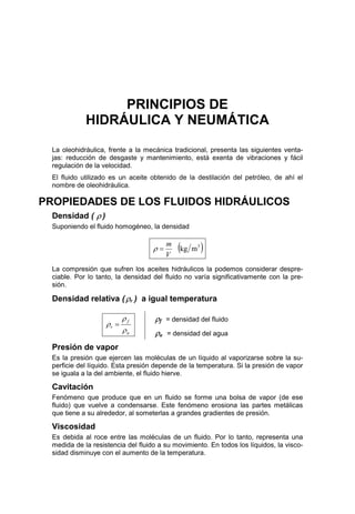 PRINCIPIOS DE
HIDRÁULICA Y NEUMÁTICA
La oleohidráulica, frente a la mecánica tradicional, presenta las siguientes venta-
jas: reducción de desgaste y mantenimiento, está exenta de vibraciones y fácil
regulación de la velocidad.
El fluido utilizado es un aceite obtenido de la destilación del petróleo, de ahí el
nombre de oleohidráulica.
PROPIEDADES DE LOS FLUIDOS HIDRÁULICOS
Densidad ( ρ )
Suponiendo el fluido homogéneo, la densidad
( )3
mkg
V
m
=ρ
La compresión que sufren los aceites hidráulicos la podemos considerar despre-
ciable. Por lo tanto, la densidad del fluido no varía significativamente con la pre-
sión.
Densidad relativa (ρr ) a igual temperatura
a
f
r
ρ
ρ
ρ =
ρf = densidad del fluido
ρa = densidad del agua
Presión de vapor
Es la presión que ejercen las moléculas de un líquido al vaporizarse sobre la su-
perficie del líquido. Esta presión depende de la temperatura. Si la presión de vapor
se iguala a la del ambiente, el fluido hierve.
Cavitación
Fenómeno que produce que en un fluido se forme una bolsa de vapor (de ese
fluido) que vuelve a condensarse. Este fenómeno erosiona las partes metálicas
que tiene a su alrededor, al someterlas a grandes gradientes de presión.
Viscosidad
Es debida al roce entre las moléculas de un fluido. Por lo tanto, representa una
medida de la resistencia del fluido a su movimiento. En todos los líquidos, la visco-
sidad disminuye con el aumento de la temperatura.
 