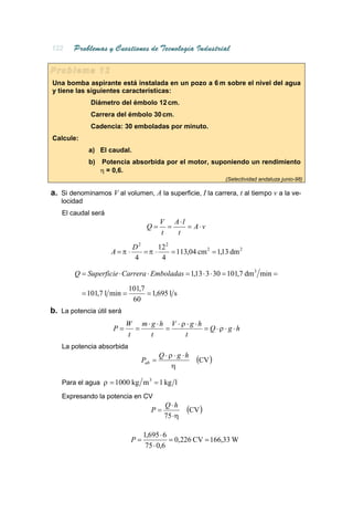 Una bomba aspirante está instalada en un pozo a 6 m sobre el nivel del agua
y tiene las siguientes características:
             Diámetro del émbolo 12 cm.
             Carrera del émbolo 30 cm.
             Cadencia: 30 emboladas por minuto.
Calcule:
             a) El caudal.
             b)   Potencia absorbida por el motor, suponiendo un rendimiento
                  η = 0,6.
                                                               (Selectividad andaluza junio-98)

a. Si denominamos V al volumen, A la superficie, I la carrera, t al tiempo v a la ve-
   locidad
   El caudal será
                                         V A⋅l
                                    Q=     =   = A⋅v
                                         t   t
                              D2      12 2
                     A =π ⋅      =π ⋅      = 113,04 cm 2 = 1,13 dm 2
                              4        4

        Q = Superficie ⋅ Carrera ⋅ Emboladas = 1,13 ⋅ 3 ⋅ 30 = 101,7 dm3 min =
                             101,7
           = 101,7 l min =         = 1,695 l s
                              60
b. La potencia útil será
                           W m⋅ g ⋅h V ⋅ ρ ⋅ g ⋅h
                     P=      =      =             = Q⋅ρ ⋅ g ⋅h
                           t    t         t
   La potencia absorbida
                                         Q⋅ ρ ⋅ g ⋅h
                                 Pab =                 (CV )
                                             η

   Para el agua ρ = 1000 kg m 3 = 1 kg l

   Expresando la potencia en CV
                                          Q⋅h
                                     P=            (CV )
                                          75 ⋅η

                                   1,695 ⋅ 6
                              P=             = 0,226 CV = 166,33 W
                                    75 ⋅ 0,6
 