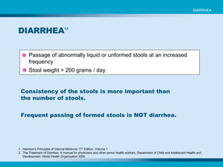 Passage of abnormally liquid or unformed stools at an increased frequency Stool weight > 200 grams / day DIARRHEA 1,2 1.  Harrison’s Principles of Internal Medicine 17 th  Edition. Volume 1 2.  The Treatment of Diarrhea: A manual for physicians and other senior health workers, Department of Child and Adolescent Health and  Development, World Health Organization 2005 Consistency of the stools is more important than the number of stools. Frequent passing of formed stools is NOT diarrhea. DIARRHEA 