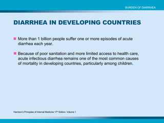 More than 1 billion people suffer one or more episodes of acute diarrhea each year. Because of poor sanitation and more limited access to health care, acute infectious diarrhea remains one of the most common causes of mortality in developing countries, particularly among children. BURDEN OF DIARRHEA DIARRHEA IN DEVELOPING COUNTRIES Harrison’s Principles of Internal Medicine 17 th  Edition. Volume 1 
