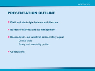 Fluid and electrolyte balance and diarrhea Burden of diarrhea and its management Racecadotril – an intestinal antisecretory agent Clinical trials Safety and tolerability profile Conclusions PRESENTATION OUTLINE INTRODUCTION 