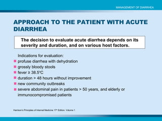 The decision to evaluate acute diarrhea depends on its severity and duration, and on various host factors. APPROACH TO THE PATIENT WITH ACUTE DIARRHEA Indications for evaluation: profuse diarrhea with dehydration grossly bloody stools fever ≥ 38.5 o C duration > 48 hours without improvement new community outbreaks severe abdominal pain in patients > 50 years, and elderly or immunocompromised patients MANAGEMENT OF DIARRHEA Harrison’s Principles of Internal Medicine 17 th  Edition. Volume 1 