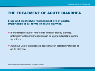 Fluid and electrolyte replacement are of central importance to all forms of acute diarrhea. MANAGEMENT OF DIARRHEA THE TREATMENT OF ACUTE DIARRHEA In moderately severe, non-febrile and non-bloody diarrhea, antimotility antisecretory agents can be useful adjuncts to control symptoms. Judicious use of antibiotics is appropriate in selected instances of acute diarrhea. Harrison’s Principles of Internal Medicine 17 th  Edition. Volume 1 