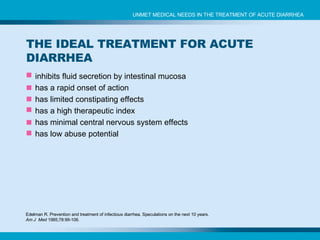 inhibits fluid secretion by intestinal mucosa has a rapid onset of action has limited  constipating effects  has a high therapeutic index has  minimal central nervous system effects has  low abuse potential Edelman R. Prevention and treatment of infectious diarrhea. Speculations on the next 10 years.  Am J  Med  1985;78:99-106. UNMET MEDICAL NEEDS IN THE TREATMENT OF ACUTE DIARRHEA THE IDEAL TREATMENT FOR ACUTE DIARRHEA 