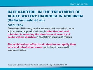 Salazar-Lindo E, Santisteban-Ponce J, Chea-Wood E and Guterriez M.  N Engl J Med  2000;343:463-467   CONCLUSION The results of this study provide evidence that racecadotril, as an adjunct to oral rehydration solution, is   effective and well tolerated in reducing the duration and severity of acute watery diarrhea   in hospitalized infants and children. The antidiarrheal effect is obtained more rapidly than with oral rehydration alone,  particularly in infants with rotavirus infection. RACECADOTRIL IN THE TREATMENT OF ACUTE WATERY DIARRHEA IN CHILDREN (Salazar-Lindo et al.) INFANTS AND CHILDREN 