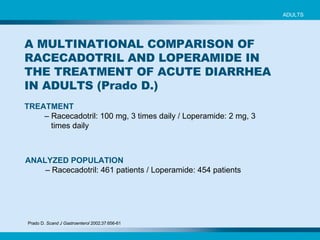 TREATMENT   –  Racecadotril: 100 mg, 3 times daily / Loperamide: 2 mg, 3 times daily   ADULTS ANALYZED POPULATION   –  Racecadotril: 461 patients  /  Loperamide: 454 patients   Prado D.  Scand J Gastroenterol  2002;37:656-61   A MULTINATIONAL COMPARISON OF RACECADOTRIL AND LOPERAMIDE IN THE TREATMENT OF ACUTE DIARRHEA IN ADULTS (Prado D.) 