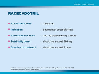 Active metabolite - Thiorphan Indication - treatment of acute diarrhea Recommended dose - 100 mg capsule every 8 hours Total daily dose: - should not exceed 300 mg Duration of treatment: - should not exceed 7 days Certificate of Product Registration of Racecadotril, Bureau of Food and Drugs, Department of Health. 2005 Racecadotril summary of product characteristics RACECADOTRIL OVERALL CONCLUSIONS 