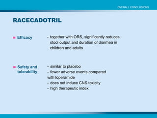 Efficacy - together with ORS, significantly reduces stool output and duration of diarrhea in  children and adults Safety and tolerability - similar to placebo - fewer adverse events compared  with loperamide - does not induce CNS toxicity - high therapeutic index RACECADOTRIL OVERALL CONCLUSIONS 