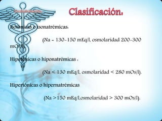 Isotónicas o isonatrémicas:
(Na = 130-150 mEq/l, osmolaridad 200-300
mOs/l).
Hipotónicas o hiponatrémicas :
(Na < 130 mEq/l, osmolaridad < 280 mOs/l).
Hipertónicas o hipernatrémicas
(Na >150 mEq/l,osmolaridad > 300 mOs/l).
 