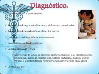  Historia familiar de gastroenteritis.
 La edad
 Antecedentes de ingesta de alimentos posiblemente contaminados.
 Antecedentes de introducción de alimentos nuevos.
 Historia previa de ingestión de medicamentos.
 Características de las deposiciones.
 La fiebre elevada (> 40ºC);
La presencia de sangre en las heces, el dolor abdominal y las manifestaciones
neurológicas centrales sugieren una etiología bacteriana, mientras que los
vómitos y la sintomatología respiratoria van a favor de una causa vírica.
 La época del año.
 