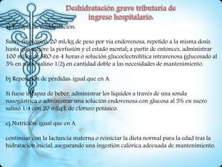 a) Terapia de rehidratación:
Suero fisiológico, 20 mL/kg de peso por vía endovenosa, repetido a la misma dosis
hasta que mejore la perfusión y el estado mental; a partir de entonces, administrar
100 ml/kg de SRO en 4 horas o solución glucoelectrolítica intravenosa (glucosado al
5% en suero salino 1/2) en cantidad doble a las necesidades de mantenimiento.
b) Reposición de pérdidas: igual que en A.
Si fuese incapaz de beber, administrar los líquidos a través de una sonda
nasogástrica o administrar una solución endovenosa con glucosa al 5% en suero
salino 1/4 con 20 mEq/L de cloruro potásico.
c) Nutrición: igual que en A.
continuar con la lactancia materna o reiniciar la dieta normal para la edad tras la
hidratación inicial, asegurando una ingestión calórica adecuada de mantenimiento.
 