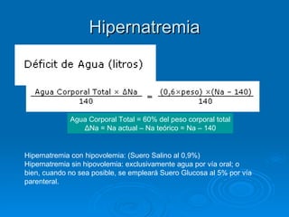 Hipernatremia Agua Corporal Total = 60% del peso corporal total ΔNa = Na actual – Na teórico = Na – 140 Hipernatremia con hipovolemia: (Suero Salino al 0,9%)  Hipernatremia sin hipovolemia: exclusivamente agua por vía oral; o bien, cuando no sea posible, se empleará Suero Glucosa al 5% por vía parenteral.  