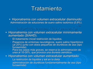 Tratamiento Hiponatremia con volumen extracelular disminuido: Administración de soluciones de suero salino isotónico (0,9%).   Na (mEq)=(140-Na actual) × (0,6 × peso en Kg)   Hiponatremia con volumen extracelular mínimamente aumentado (SIAHD). El tratamiento inicial restricción de líquidos,  Presencia de síntomas neurológicos, suero salino hipertónico (al 20%) junto con dosis pequeñas de diuréticos de asa (tipo furosemida). Para los casos más graves, se reserva la administración de urea al 10-30%, que provoca una diuresis osmótica..  Hiponatremia con volumen extracelular aumentado: La restricción de líquidos y sal en la dieta  administración de diuréticos fundamentalmente de asa (tipo furosemida) 