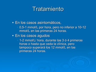 Tratamiento En los casos asintomáticos,  0,5-1 mmol/L por hora, pero no inferior a 10-12 mmol/L en las primeras 24 horas. En los casos agudos 1-2 mmol/L/ hora, durante las 3 ó 4 primeras horas o hasta que ceda la clínica, pero tampoco superará los 12 mmol/L en las primeras 24 horas. 