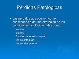 Pérdidas Patológicas Las   pérdidas que ocurren como consecuencia de una   alteración de las condiciones fisiológicas tales com o: vómito,  diarrea fístulas de intestino a piel, las colostomías las sondas a tórax 