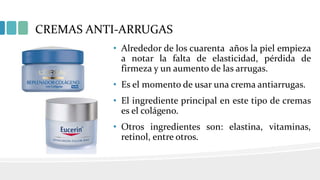 CREMAS ANTI-ARRUGAS
• Alrededor de los cuarenta años la piel empieza
a notar la falta de elasticidad, pérdida de
firmeza y un aumento de las arrugas.
• Es el momento de usar una crema antiarrugas.
• El ingrediente principal en este tipo de cremas
es el colágeno.
• Otros ingredientes son: elastina, vitaminas,
retinol, entre otros.
 