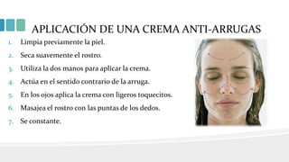 APLICACIÓN DE UNA CREMA ANTI-ARRUGAS
1. Limpia previamente la piel.
2. Seca suavemente el rostro.
3. Utiliza la dos manos para aplicar la crema.
4. Actúa en el sentido contrario de la arruga.
5. En los ojos aplica la crema con ligeros toquecitos.
6. Masajea el rostro con las puntas de los dedos.
7. Se constante.
 