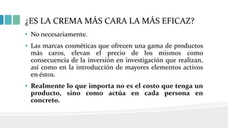 ¿ES LA CREMA MÁS CARA LA MÁS EFICAZ?
• No necesariamente.
• Las marcas cosméticas que ofrecen una gama de productos
más caros, elevan el precio de los mismos como
consecuencia de la inversión en investigación que realizan,
así como en la introducción de mayores elementos activos
en éstos.
• Realmente lo que importa no es el costo que tenga un
producto, sino como actúa en cada persona en
concreto.
 