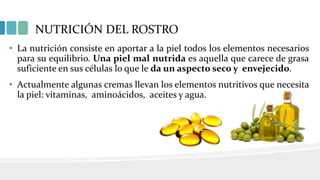 NUTRICIÓN DEL ROSTRO
• La nutrición consiste en aportar a la piel todos los elementos necesarios
para su equilibrio. Una piel mal nutrida es aquella que carece de grasa
suficiente en sus células lo que le da un aspecto seco y envejecido.
• Actualmente algunas cremas llevan los elementos nutritivos que necesita
la piel: vitaminas, aminoácidos, aceites y agua.
 