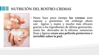 NUTRICIÓN DEL ROSTRO-CREMAS
• Hasta hace poco tiempo las cremas eran
espesas y grasientas; sin embargo ahora
son ligeras y mates y mucho más eficaces
gracias a los ingredientes de última generación,
como los derivados de la silicona, sustancias
finas y ligeras crean una película protectora e
invisible sobre la piel.
 