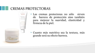 CREMAS PROTECTORAS
• Las cremas protectoras no sólo sirven
de barrera de protección sino también
para mejorar la suavidad, elasticidad y
firmeza de la piel.
• Cuanto más nutritiva sea la textura, más
grande será su efecto barrera.
 