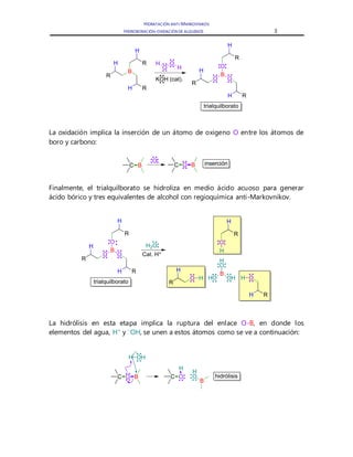 HIDRATACIÓN ANTI-MARKOVNIKOV
HIDROBORACIÓN-OXIDACIÓNDE ALQUENOS 3
La oxidación implica la inserción de un átomo de oxigeno O entre los átomos de
boro y carbono:
Finalmente, el trialquilborato se hidroliza en medio ácido acuoso para generar
ácido bórico y tres equivalentes de alcohol con regioquímica anti-Markovnikov.
La hidrólisis en esta etapa implica la ruptura del enlace O-B, en donde los
elementos del agua, H+
y –
OH, se unen a estos átomos como se ve a continuación:
R
B
H
H
R
RH
trialquilborato
H
O
O
H
KOH (cat).
R
B
H
H
R
RH
O
OO
C B
O
C O B inserción
trialquilborato
R
B
H
H
R
RH
O
OO
R
H
H
R
RH
O
OO
H
B
O
OHHOH H
H
H2O
Cat. H+
hidrólisisC O B
H OH
C O
B
O
H
H
 