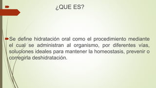  ¿QUE ES?
Se define hidratación oral como el procedimiento mediante
el cual se administran al organismo, por diferentes vías,
soluciones ideales para mantener la homeostasis, prevenir o
corregirla deshidratación.
 