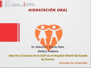 HIDRATACIÓN ORAL
Dr. Roberto J. García Hdez.
Médico Pediatra
Adscrito al Servicio de la UCIP en el Hospital Infantil del Estado
de Sonora.
Hermosillo, Son. 15 julio 2022.
 