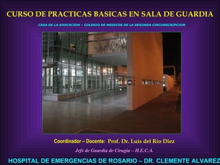 CURSO DE PRACTICAS BASICAS EN SALA DE GUARDIA Coordinador – Docente:  Prof. Dr. Luis del Rio Diez Jefe de Guardia de Cirugía – H.E.C.A. HOSPITAL DE EMERGENCIAS DE ROSARIO – DR. CLEMENTE ALVAREZ CASA DE LA EDUCACION – COLEGIO DE MEDICOS DE LA SEGUNDA CIRCUNSCRIPCION 