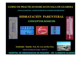 CURSO DE PRACTICAS BASICAS EN SALA DE GUARDIA
        CASA DE LA EDUCACION – COLEGIO DE MEDICOS DE LA SEGUNDA CIRCUNSCRIPCION




          HIDRATACIÓN PARENTERAL
                       CONCEPTOS BÁSICOS




      Coordinador – Docente: Prof. Dr. Luis del Rio Diez
               Jefe de Guardia de Cirugía – H.E.C.A.

HOSPITAL DE EMERGENCIAS DE ROSARIO – DR. CLEMENTE ALVAREZ
 