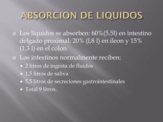    Los líquidos se absorben: 60%(5,5l) en intestino
    delgado proximal; 20% (l,8 l) en ileon y 15%
    (1,3 l) en el colon
   Los intestinos normalmente reciben:
       2 litros de ingesta de fluídos
       1,5 litros de saliva
       5,5 litros de secreciones gastrointestinales
       Total 9 litros.
 