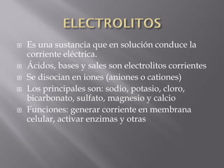    Es una sustancia que en solución conduce la
    corriente eléctrica.
   Ácidos, bases y sales son electrolitos corrientes
   Se disocian en iones (aniones o cationes)
   Los principales son: sodio, potasio, cloro,
    bicarbonato, sulfato, magnesio y calcio
   Funciones: generar corriente en membrana
    celular, activar enzimas y otras
 