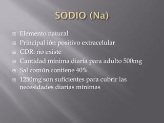    Elemento natural
   Principal ión positivo extracelular
   CDR: no existe
   Cantidad mínima diaria para adulto 500mg
   Sal común contiene 40%
   1250mg son suficientes para cubrir las
    necesidades diarias mínimas
 