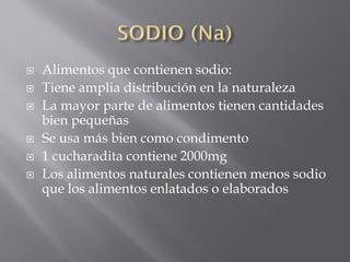    Alimentos que contienen sodio:
   Tiene amplia distribución en la naturaleza
   La mayor parte de alimentos tienen cantidades
    bien pequeñas
   Se usa más bien como condimento
   1 cucharadita contiene 2000mg
   Los alimentos naturales contienen menos sodio
    que los alimentos enlatados o elaborados
 