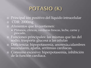    Principal ión positivo del líquido intracelular
   CDR: 2000mg
   Alimentos que lo contienen:
       Plátanos, cítricos, verduras frescas, leche, carne y
        pescado.
   Funciones principales: las mismas que las del
    sodio, trasporta glucosa a las células
   Deficiencia: hipopotasemia, anorexia,calambres
    musculares, apatía, arritmias cardiacas.
   Consumo excesivo: hiperpotasemia, inhibición
    de la función cardiaca.
 