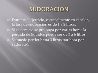   Durante el ejercicio, especialmente en el calor,
    la tasa de sudoración es de 1 a 2 litros.
   Si el ejercicio se prolonga por varias horas la
    pérdida de líquidos puede ser de 3 a 6 litros.
   Se puede perder hasta 3 litros por hora por
    sudoración
 