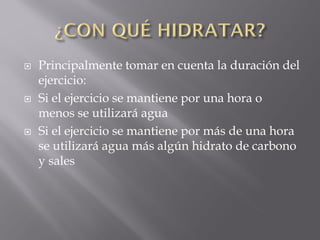    Principalmente tomar en cuenta la duración del
    ejercicio:
   Si el ejercicio se mantiene por una hora o
    menos se utilizará agua
   Si el ejercicio se mantiene por más de una hora
    se utilizará agua más algún hidrato de carbono
    y sales
 