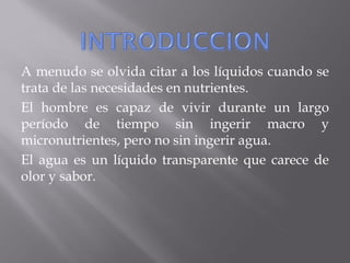 A menudo se olvida citar a los líquidos cuando se
trata de las necesidades en nutrientes.
El hombre es capaz de vivir durante un largo
período de tiempo sin ingerir macro y
micronutrientes, pero no sin ingerir agua.
El agua es un líquido transparente que carece de
olor y sabor.
 
