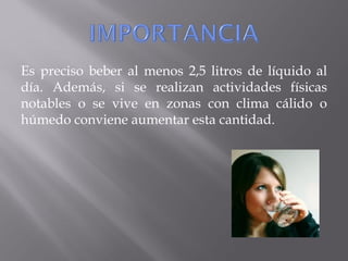 Es preciso beber al menos 2,5 litros de líquido al
día. Además, si se realizan actividades físicas
notables o se vive en zonas con clima cálido o
húmedo conviene aumentar esta cantidad.
 