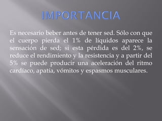 Es necesario beber antes de tener sed. Sólo con que
el cuerpo pierda el 1% de líquidos aparece la
sensación de sed; si esta pérdida es del 2%, se
reduce el rendimiento y la resistencia y a partir del
5% se puede producir una aceleración del ritmo
cardíaco, apatía, vómitos y espasmos musculares.
 