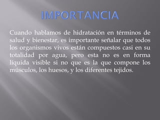 Cuando hablamos de hidratación en términos de
salud y bienestar, es importante señalar que todos
los organismos vivos están compuestos casi en su
totalidad por agua, pero esta no es en forma
líquida visible si no que es la que compone los
músculos, los huesos, y los diferentes tejidos.
 