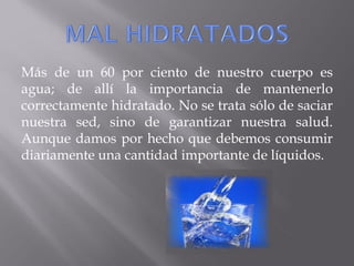 Más de un 60 por ciento de nuestro cuerpo es
agua; de allí la importancia de mantenerlo
correctamente hidratado. No se trata sólo de saciar
nuestra sed, sino de garantizar nuestra salud.
Aunque damos por hecho que debemos consumir
diariamente una cantidad importante de líquidos.
 