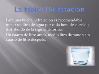 Para una buena hidratación es recomendable
tomar un litro de agua por cada hora de ejercicio,
distribuido de la siguiente forma:
Un cuarto de litro antes, medio litro durante y un
cuarto de litro después.
 