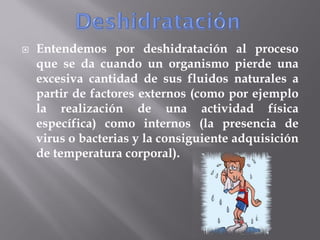   Entendemos por deshidratación al proceso
    que se da cuando un organismo pierde una
    excesiva cantidad de sus fluidos naturales a
    partir de factores externos (como por ejemplo
    la realización de una actividad física
    específica) como internos (la presencia de
    virus o bacterias y la consiguiente adquisición
    de temperatura corporal).
 