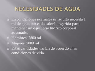    En condiciones normales un adulto necesita 1
    ml de agua por cada caloría ingerida para
    mantener un equilibrio hídrico corporal
    adecuado.
   Hombres: 2800 ml
   Mujeres: 2000 ml
   Estas cantidades varían de acuerdo a las
    condiciones de vida.
 