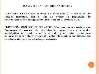 MANEJO GENERAL DE UNA HERIDA
ASEPSIA ESTRICTA: control de infección y eliminación de
tejidos muertos, con el fin de evitar la presencia de
microorganismos patógenos o disminuir su concentración.
LIMPIEZA CON SOLUCIÓN JABONOSA: que no sea tóxica, que
favorezca el proceso de cicatrización, que tenga alto poder
antiséptico, no produzca ardor ni dolor y no lesión de tejidos,
además de tener efecto residual. Preferiblemente jabón basándose
en clorhexidina y no soluciones yodadas.
 