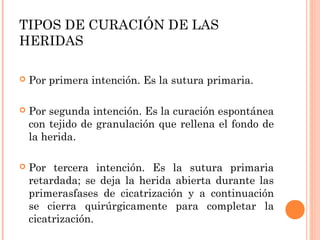 TIPOS DE CURACIÓN DE LAS
HERIDAS
 Por primera intención. Es la sutura primaria.
 Por segunda intención. Es la curación espontánea
con tejido de granulación que rellena el fondo de
la herida.
 Por tercera intención. Es la sutura primaria
retardada; se deja la herida abierta durante las
primerasfases de cicatrización y a continuación
se cierra quirúrgicamente para completar la
cicatrización.
 